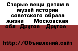 Старые вещи детям в музей истории советского образа жизни.  - Московская обл. Другое » Другое   